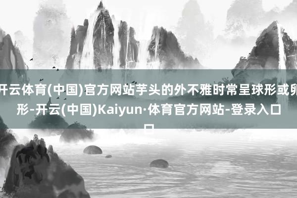 开云体育(中国)官方网站芋头的外不雅时常呈球形或卵形-开云(中国)Kaiyun·体育官方网站-登录入口