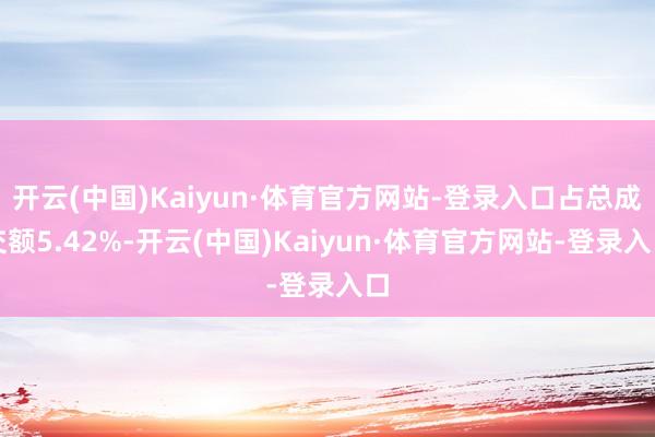 开云(中国)Kaiyun·体育官方网站-登录入口占总成交额5.42%-开云(中国)Kaiyun·体育官方网站-登录入口