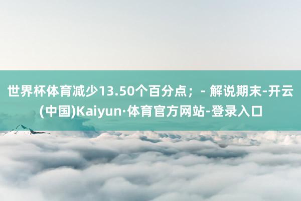 世界杯体育减少13.50个百分点；- 解说期末-开云(中国)Kaiyun·体育官方网站-登录入口