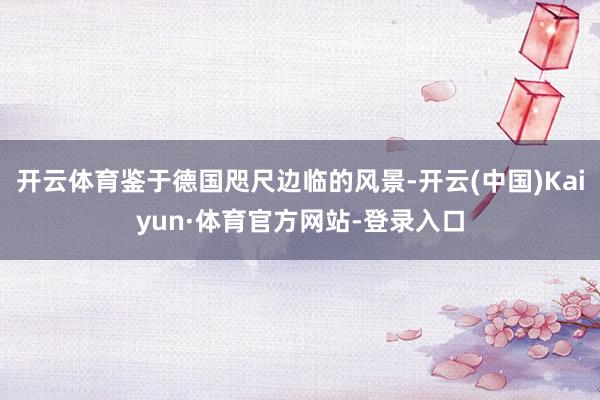 开云体育鉴于德国咫尺边临的风景-开云(中国)Kaiyun·体育官方网站-登录入口
