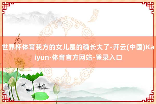世界杯体育我方的女儿是的确长大了-开云(中国)Kaiyun·体育官方网站-登录入口