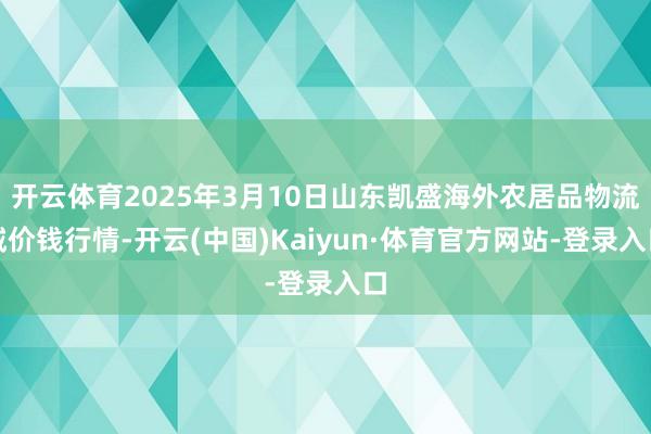 开云体育2025年3月10日山东凯盛海外农居品物流城价钱行情-开云(中国)Kaiyun·体育官方网站-登录入口