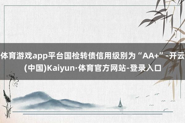 体育游戏app平台国检转债信用级别为“AA+”-开云(中国)Kaiyun·体育官方网站-登录入口