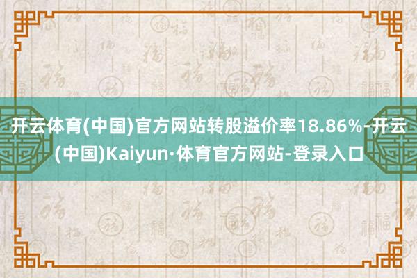 开云体育(中国)官方网站转股溢价率18.86%-开云(中国)Kaiyun·体育官方网站-登录入口