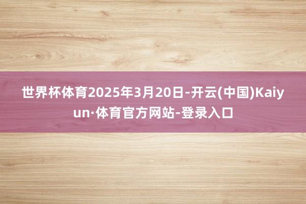 世界杯体育 2025年3月20日-开云(中国)Kaiyun·体育官方网站-登录入口