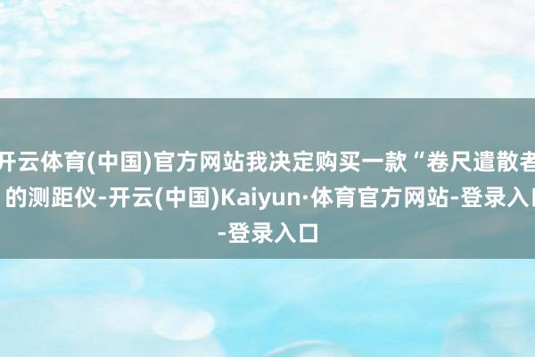 开云体育(中国)官方网站我决定购买一款“卷尺遣散者”的测距仪-开云(中国)Kaiyun·体育官方网站-登录入口
