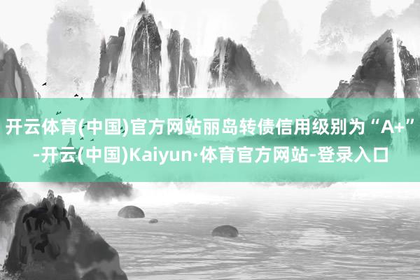 开云体育(中国)官方网站丽岛转债信用级别为“A+”-开云(中国)Kaiyun·体育官方网站-登录入口