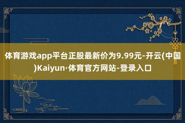 体育游戏app平台正股最新价为9.99元-开云(中国)Kaiyun·体育官方网站-登录入口