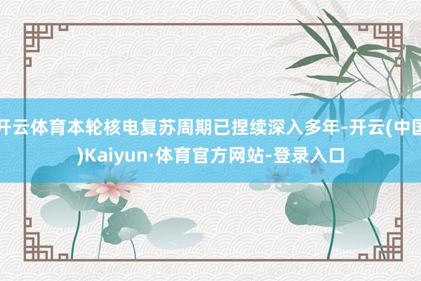 开云体育本轮核电复苏周期已捏续深入多年-开云(中国)Kaiyun·体育官方网站-登录入口