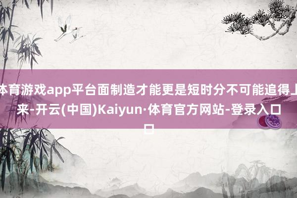 体育游戏app平台面制造才能更是短时分不可能追得上来-开云(中国)Kaiyun·体育官方网站-登录入口