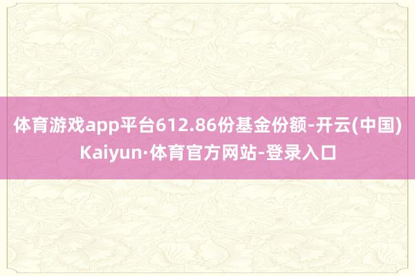 体育游戏app平台612.86份基金份额-开云(中国)Kaiyun·体育官方网站-登录入口