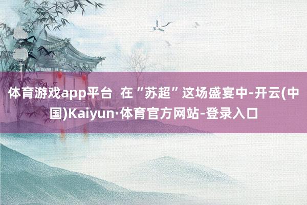 体育游戏app平台  在“苏超”这场盛宴中-开云(中国)Kaiyun·体育官方网站-登录入口