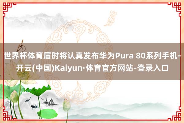 世界杯体育届时将认真发布华为Pura 80系列手机-开云(中国)Kaiyun·体育官方网站-登录入口
