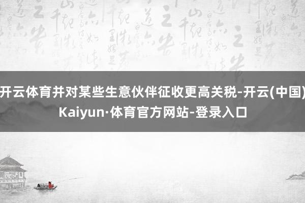 开云体育并对某些生意伙伴征收更高关税-开云(中国)Kaiyun·体育官方网站-登录入口