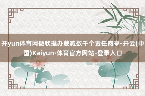 开yun体育网微软操办裁减数千个责任岗亭-开云(中国)Kaiyun·体育官方网站-登录入口
