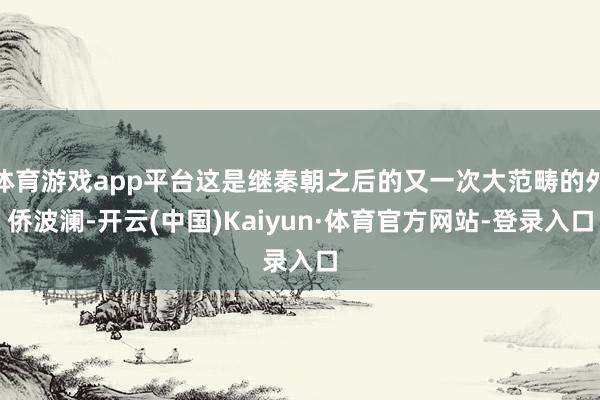 体育游戏app平台这是继秦朝之后的又一次大范畴的外侨波澜-开云(中国)Kaiyun·体育官方网站-登录入口