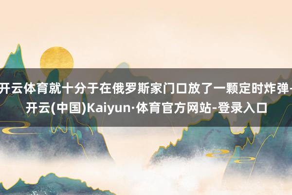 开云体育就十分于在俄罗斯家门口放了一颗定时炸弹-开云(中国)Kaiyun·体育官方网站-登录入口