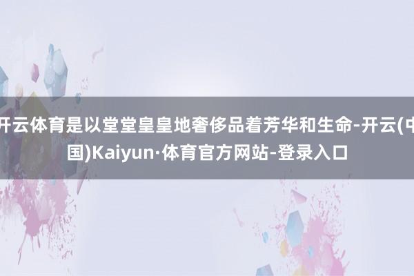 开云体育是以堂堂皇皇地奢侈品着芳华和生命-开云(中国)Kaiyun·体育官方网站-登录入口