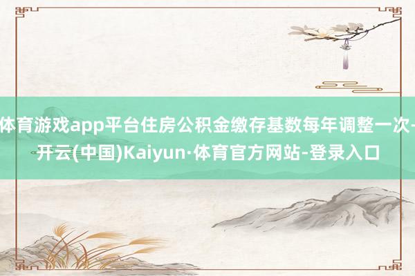 体育游戏app平台住房公积金缴存基数每年调整一次-开云(中国)Kaiyun·体育官方网站-登录入口