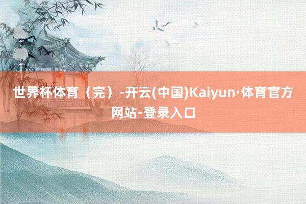 世界杯体育（完）-开云(中国)Kaiyun·体育官方网站-登录入口