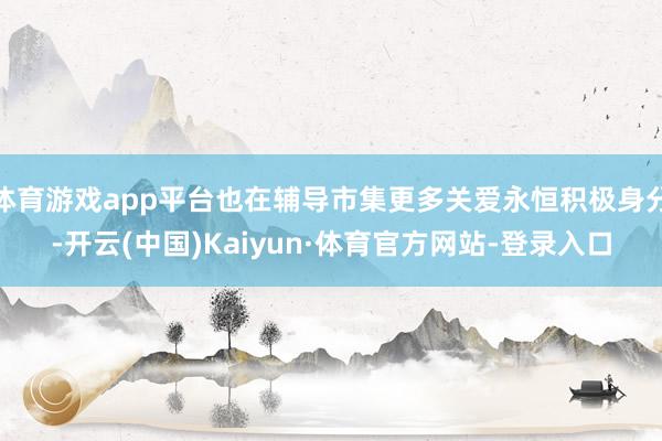 体育游戏app平台也在辅导市集更多关爱永恒积极身分-开云(中国)Kaiyun·体育官方网站-登录入口