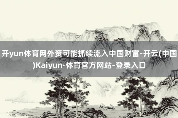 开yun体育网外资可能抓续流入中国财富-开云(中国)Kaiyun·体育官方网站-登录入口