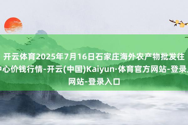 开云体育2025年7月16日石家庄海外农产物批发往复中心价钱行情-开云(中国)Kaiyun·体育官方网站-登录入口