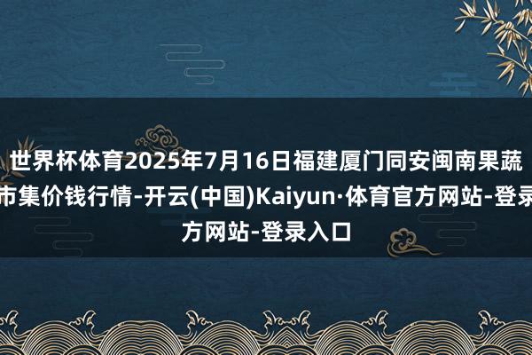 世界杯体育2025年7月16日福建厦门同安闽南果蔬批发市集价钱行情-开云(中国)Kaiyun·体育官方网站-登录入口