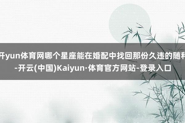 开yun体育网哪个星座能在婚配中找回那份久违的随和-开云(中国)Kaiyun·体育官方网站-登录入口