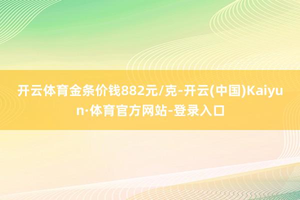 开云体育金条价钱882元/克-开云(中国)Kaiyun·体育官方网站-登录入口