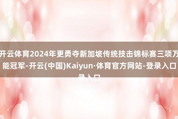 开云体育2024年更勇夺新加坡传统技击锦标赛三项万能冠军-开云(中国)Kaiyun·体育官方网站-登录入口