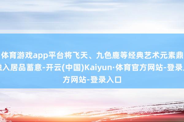 体育游戏app平台将飞天、九色鹿等经典艺术元素鼎新融入居品蓄意-开云(中国)Kaiyun·体育官方网站-登录入口