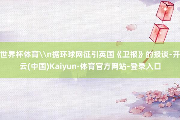 世界杯体育\n据环球网征引英国《卫报》的报谈-开云(中国)Kaiyun·体育官方网站-登录入口