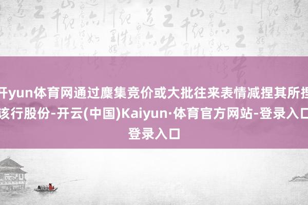 开yun体育网通过麇集竞价或大批往来表情减捏其所捏该行股份-开云(中国)Kaiyun·体育官方网站-登录入口