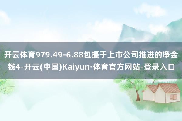 开云体育979.49-6.88包摄于上市公司推进的净金钱4-开云(中国)Kaiyun·体育官方网站-登录入口