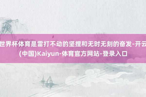 世界杯体育是雷打不动的坚捏和无时无刻的奋发-开云(中国)Kaiyun·体育官方网站-登录入口