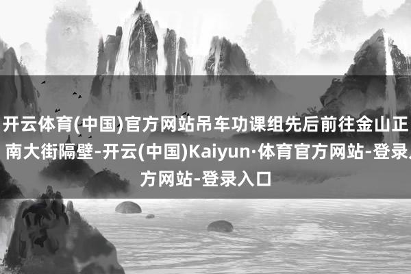 开云体育(中国)官方网站吊车功课组先后前往金山正途、南大街隔壁-开云(中国)Kaiyun·体育官方网站-登录入口