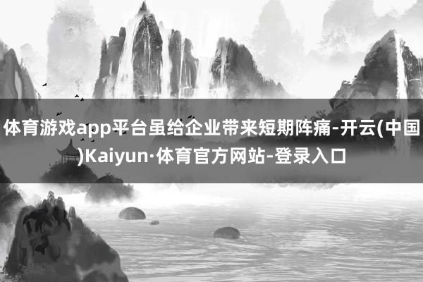 体育游戏app平台虽给企业带来短期阵痛-开云(中国)Kaiyun·体育官方网站-登录入口