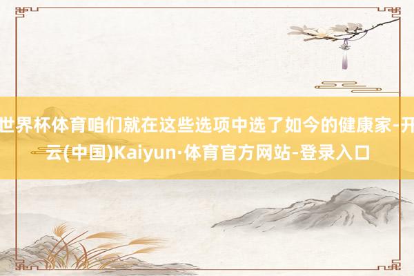 世界杯体育咱们就在这些选项中选了如今的健康家-开云(中国)Kaiyun·体育官方网站-登录入口