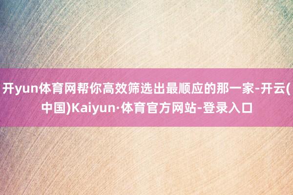开yun体育网帮你高效筛选出最顺应的那一家-开云(中国)Kaiyun·体育官方网站-登录入口