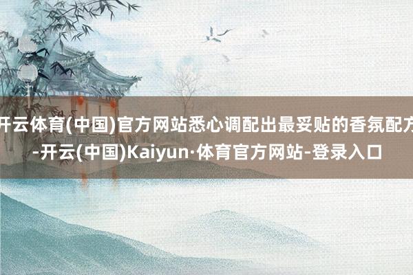 开云体育(中国)官方网站悉心调配出最妥贴的香氛配方-开云(中国)Kaiyun·体育官方网站-登录入口