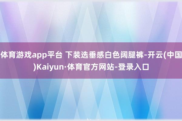 体育游戏app平台 下装选垂感白色阔腿裤-开云(中国)Kaiyun·体育官方网站-登录入口