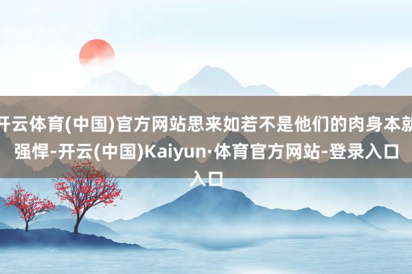 开云体育(中国)官方网站思来如若不是他们的肉身本就强悍-开云(中国)Kaiyun·体育官方网站-登录入口