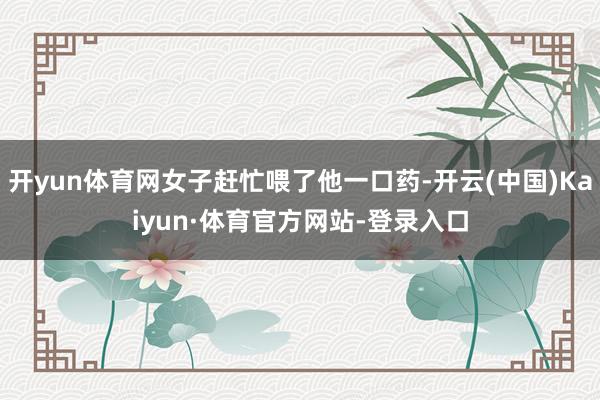 开yun体育网女子赶忙喂了他一口药-开云(中国)Kaiyun·体育官方网站-登录入口