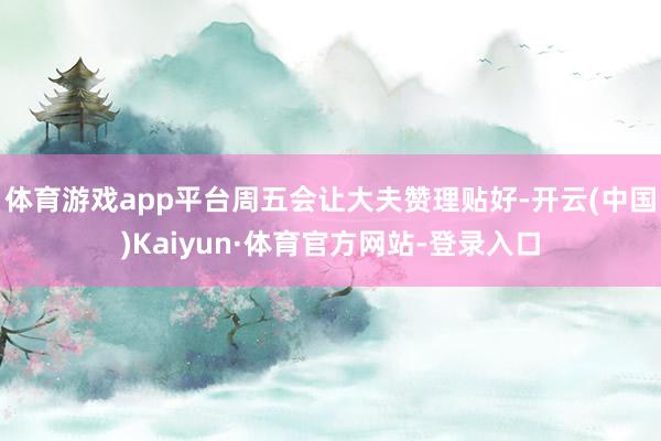 体育游戏app平台周五会让大夫赞理贴好-开云(中国)Kaiyun·体育官方网站-登录入口