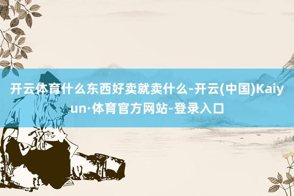 开云体育什么东西好卖就卖什么-开云(中国)Kaiyun·体育官方网站-登录入口