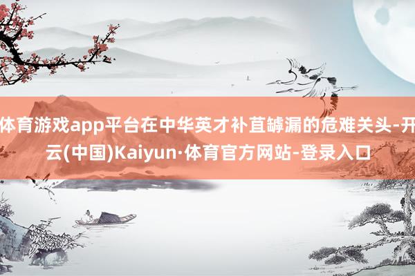 体育游戏app平台在中华英才补苴罅漏的危难关头-开云(中国)Kaiyun·体育官方网站-登录入口
