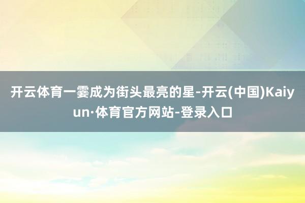 开云体育一霎成为街头最亮的星-开云(中国)Kaiyun·体育官方网站-登录入口