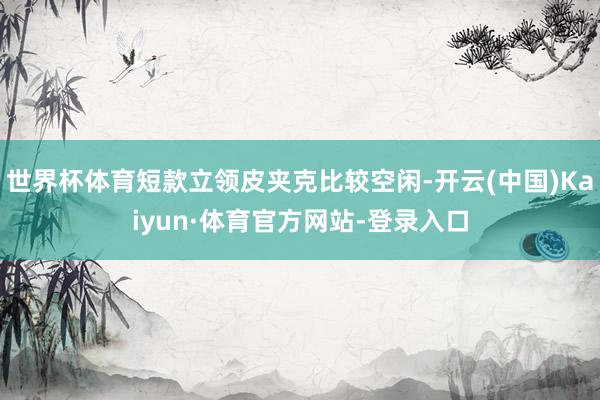 世界杯体育短款立领皮夹克比较空闲-开云(中国)Kaiyun·体育官方网站-登录入口