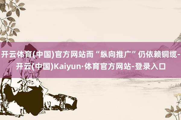 开云体育(中国)官方网站而“纵向推广”仍依赖铜缆-开云(中国)Kaiyun·体育官方网站-登录入口